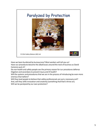 Have we beenburdened by bureaucracy? Most workers will tell you so! 
Have our procedures become the albatrosses around the neck of business as David Cameron puts it? 
Do non health and safety people see the primary reason for our procedures defense litigation and secondary to prevent injury and ill health? 
Will the systems and procedures that we are in the process of introducing be even more onerous than before? 
Will they lead people to believe that safety professionals are just a necessary evil? 
And, will they stifle innovation and creativity (something that Kiwi’s thrive on). 
Will we be paralyzed by our own protection? 
5 
 