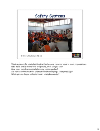 This is aphoto of a safety briefing that has become common place in many organizations. 
Let’s delve a little deeper into the picture, what can you see? 
How many people are activelylistening to the speaker? 
Are verbal communications the best way of conveying a safety message? 
What systems do you utilize to impart safety knowledge? 
6 
 