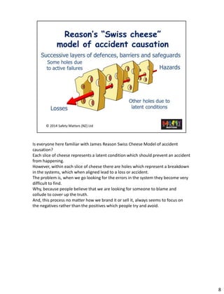 8 
Is everyonehere familiar with James Reason Swiss Cheese Model of accident causation? 
Each slice of cheese represents a latent condition which should prevent an accident from happening. 
However, within each slice of cheese there are holes which represent a breakdown in the systems, which when aligned lead to a loss or accident. 
The problem is, when we go looking for the errors in the system they become very difficult to find. 
Why, because people believe that we are looking for someone to blame and collude to cover up the truth. 
And, this process no matter how we brand it or sell it, always seems to focus on the negatives rather than the positives which people try and avoid.  