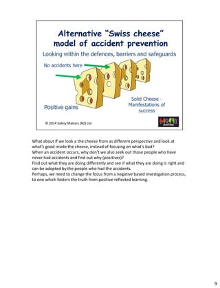 9 
What aboutif we look a the cheese from as different perspective and look at what’s good inside the cheese, instead of focusing on what’s bad? 
Whenan accident occurs, why don’t we also seek outthose people who have never had accidents and find out why (positives)? 
Find out what they are doing differently and see if what they are doing is right and can be adopted by the people who had the accidents. 
Perhaps, we need to change the focus from a negative based investigation process, to one which fosters the truth from positive reflected learning.  