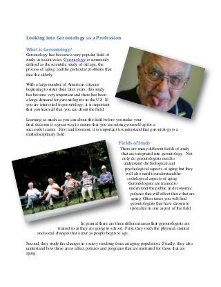 Looking into Gerontology as a Profession

What is Gerontology?
Gerontology has become a very popular field of
study in recent years. Gerontology is commonly
defined as the scientific study of old age, the
process of aging, and the particular problems that
face the elderly.

With a large number of American citizens
beginning to enter their later years, this study
has become very important and there has been
a large demand for gerontologists in the U.S. If
you are interested in gerontology, it is important
that you learn all that you can about the field.

Learning as much as you can about the field before you make your
final decision is a great way to ensure that you are setting yourself up for a
successful career. First and foremost, it is important to understand that gerontology is a
multidisciplinary field.

                                                       Fields of Study
                                                        There are many different fields of study
                                                        that are integrated into gerontology. Not
                                                         only do gerontologists need to
                                                          understand the biological and
                                                           psychological aspects of aging but they
                                                            will also need to understand the
                                                            sociological aspects of aging.
                                                             Gerontologists are trained to
                                                             understand the public and economic
                                                              policies that will affect those that are
                                                               aging. Often times you will find
                                                              gerontologists that have chosen to
                                                              specialize in one aspect of the field.


                                In general there are three different areas that gerontologists are
                  trained in as they are going to school. First, they study the physical, mental
      and social changes that occur as people begin to age.

Second, they study the changes in society resulting from an aging population. Finally, they also
understand how these areas affect policies and programs that are instituted for those that are
aging.
 