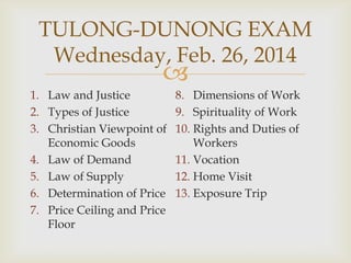 TULONG-DUNONG EXAM
Wednesday, Feb. 26, 2014



1. Law and Justice
2. Types of Justice
3. Christian Viewpoint of
Economic Goods
4. Law of Demand
5. Law of Supply
6. Determination of Price
7. Price Ceiling and Price
Floor

8. Dimensions of Work
9. Spirituality of Work
10. Rights and Duties of
Workers
11. Vocation
12. Home Visit
13. Exposure Trip

 