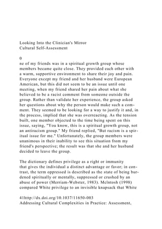 Looking Into the Clinician's Mirror
Cultural Self-Assessment
0
ne of my friends was in a spiritual growth group whose
members became quite close. They provided each other with
a warm, supportive environment to share their joy and pain.
Everyone except my friend and her husband were European
American, but this did not seem to be an issue until one
meeting, when my friend shared her pain about what she
believed to be a racist comment from someone outside the
group. Rather than validate her experience, the group asked
her questions about why the person would make such a com-
ment. They seemed to be looking for a way to justify it and, in
the process, implied that she was overreacting. As the tension
built, one member objected to the time being spent on this
issue, saying, "You know, this is a spiritual growth group, not
an antiracism group." My friend replied, "But racism is a spir-
itual issue for me." Unfortunately, the group members were
unanimous in their inability to see this situation from my
friend's perspective; the result was that she and her husband
decided to leave the group.
The dictionary defines privilege as a right or immunity
that gives the individual a distinct advantage or favor; in con-
trast, the term oppressed is described as the state of being bur-
dened spiritually or mentally, suppressed or crushed by an
abuse of power (Merriam-Webster, 1983). Mclntosh (1998)
compared White privilege to an invisible knapsack that White
41http://dx.doi.org/10.1037/11650-003
Addressing Cultural Complexities in Practice: Assessment,
 