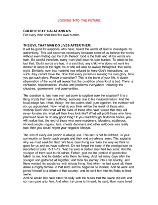 LOOKING INTO THE FUTURE
GOLDEN TEXT: GALATIANS 6:5
For every man shall bear his own burden.
THE EVIL THAT MAN DO LIVES AFTER THEM:
It will be good for everyone who have; heard the words of God to investigate its
authenticity. This call becomes necessary because some of us believe the words
without even finding out the truth thereof. God is the truth and all his words are
truth. Be careful therefore, every man shall bear his own burden. To attest to the
fact that, God's words are true, it is said that, any child who does not want his
mother to sleep in the night; he or she will also be awake throughout that same
night. Similarly, now that mankind has refused to keep God's instructions, as
such, they cannot have life. Now that every person is seeking his own glory, have
you got such glory, Peace or salvation? This is the bane of your life. A closer
observation of the world will reveal that the condition of mankind is bad. There is
confusion, hopelessness, trouble and problems everywhere including the
churches, government and communities.
The question is, has man ever sat down to cogitate over the situation? It is a
thing of pity that man is suffering seriously due to his insubordination. And the
local adage has it that, though the two palms shall gum together, the evildoer will
not go unpunished. Now, what do you think will be the result of those who
worship God? And what will the lives of those who have vowed that they will
never forsake sin, what will their lives look like? What will profit those who have
promised never to do any good thing? If you read through historical books, you
will realize that, the end of those who were murderers, idolaters, adulterous,
wicked people, rogues, liars, cheats deceivers and other evildoers was really
bad, then you would regret your negative lifestyle.
The end of every evil person is always evil. This fact is not far-fetched, in your
community or family, such people and their end are always seen. This explains
why we must seek for God. We have been living our lives the way we think is
good for us and so, have suffered. Do not forget the story of the prodigal son as
recorded in Luke 15:11–19: “And he said, A certain man had two sons: And the
younger of them said to his father, Father, give me the portion of goods that
falleth to me. And he divided unto them his living. And not many days after the
younger son gathered all together, and took his journey into a far country, and
there wasted his substance with riotous living. And when he had spent all, there
arose a mighty famine in that land; and he began to be in want. And he went and
joined himself to a citizen of that country; and he sent him into his fields to feed
swine.
And he would fain have filled his belly with the husks that the swine did eat: and
no man gave unto him. And when he came to himself, he said, How many hired
 