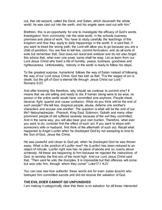 out, that old serpent, called the Devil, and Satan, which deceiveth the whole
world: he was cast out into the earth, and his angels were cast out with him.”
Brethren, this is an opportunity for one to investigate the efficacy of God's words
Investigation from community into the wide world, in the schools business
premises and place of work. You have to study carefully the teachings of this
kingdom and how they apply to daily happenings in the world. It is said that, if
you want to tread the wrong path, the Lord will allow you to go because you are a
child of perdition. You are free to tell lies, commit fornication, and do all sorts of
evils but remember that, God does not resist and evildoer and do not also forget
this advice that, what ever one sows, same shall he reap. Let us learn from our
Lord Jesus Christ who lived a life of humility, peace, kindness, goodness and
righteousness. Unfortunately, nobody in the world is ready to follow his steps.
To the greatest surprise, humankind follows the way of Satan instead of following
the way of our Lord Jesus Christ. God has told us that: “For the wages of sin is
death; but the gift of God is eternal life through Jesus Christ our Lord.”
snamoR 32:6
And after knowing this therefore, why should we continue to commit sins? It
means that we are willing and ready to die. If human being were to be wise, no
person in the entire world would have committed sins anymore. People cheat,
deceive, fight, quarrel and cause confusion. What do you think will be the end of
such people? We tell lies, disgrace people, abuse, defame one another's
characters and accuse one another. The question is what will be the end of our
life? Nebuchadnezzar, Pharaoh, King Saul, Solomon, Goliath and many other
prominent people of old suffered severely because of the evil they committed.
And in the same way, you will also bear your own burden. Therefore, what ever
you want to do, consider first the effect of such act. If you want to elope with
someone's wife or husband, first think of the aftermath of such act. Recall what
happened to Angel Lucifer when he disobeyed God by not excepting to bow to
the Son of God, Jesus the Christ.
He was powerful and closer to God yet, when he disobeyed God he was thrown
away. What is the position of Lucifer now? He (Lucifer) has been reduced to an
object of ridicule. Lucifer right now has no place of abode and so, roams about
aimlessly. All these are happening to him because he rejected the instructions of
God, to worship the first son of the most high. And our Lord Jesus Christ said
that, “Then said he unto the disciples, It is impossible but that offences will come:
but woe unto him, through whom they come!” ekuL 17:1 VJK
You can now see how authentic these words are for even Judas Iscariot who
betrayed him committed suicide and did not receive the salvation of God.
THE EVIL DOER CANNOT GO UNPUNISHED
I am making it categorically clear that there is no salvation for all those interested
 