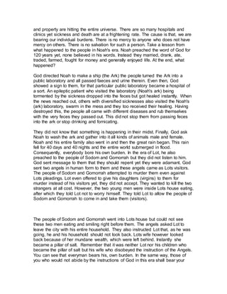 and property are hitting the entire universe. There are so many hospitals and
clinics yet sickness and death are at a frightening rate. The cause is that, we are
bearing our individual burdens. There is no mercy to anyone who does not have
mercy on others. There is no salvation for such a person. Take a lesson from
what happened to the people in Noah's era. Noah preached the word of God for
120 years yet, none believed in his words. Instead they married, drank, ate,
traded, farmed, fought for money and generally enjoyed life. At the end, what
happened?
God directed Noah to make a ship (the Ark) the people turned the Ark into a
public laboratory and all passed faeces and urine therein. Even then, God
showed a sign to them, for that particular public laboratory became a hospital of
a sort. An epileptic patient who visited the laboratory (Noah's ark) being
tormented by the sickness dropped into the feces but got healed instantly. When
the news reached out, others with diversified sicknesses also visited the Noah's
(ark) laboratory, swarm in the mess and they too received their healing. Having
destroyed this, the people all came with different diseases and rub themselves
with the very feces they passed out. This did not stop them from passing feces
into the ark or stop drinking and fornicating.
They did not know that something is happening in their midst. Finally, God ask
Noah to wash the ark and gather into it all kinds of animals male and female.
Noah and his entire family also went in and then the great rain began. This rain
fell for 40 days and 40 nights and the entire world submerged in flood.
Consequently, everybody bore his own burden. In the era of Lot, he also
preached to the people of Sodom and Gomorrah but they did not listen to him.
God sent message to them that they should repent yet they were adamant. God
sent two angels in human form to them and these angels came as Lots visitors.
The people of Sodom and Gomorrah attempted to murder them even against
Lots pleadings. Lot even offered to give his daughters (virgins) to them for
murder instead of his visitors yet, they did not accept. They wanted to kill the two
strangers at all cost. However, the two young men were inside Lots house eating,
after which they told Lot not to worry himself. They told Lot to allow the people of
Sodom and Gomorrah to come in and take them (visitors).
The people of Sodom and Gomorrah went into Lots house but could not see
these two men eating and smiling right before them. The angels asked Lot to
leave the city with his entire household. They also instructed Lot that, as he was
going, he and his household should not look back. Lots wife however looked
back because of her mundane wealth, which were left behind. Instantly she
became a pillar of salt. Remember that it was neither Lot nor his children who
became the pillar of salt but his wife who disobeyed the instruction of the Angels.
You can see that everyman bears his, own burden. In the same way, those of
you who would not abide by the instructions of God in this era shall bear your
 