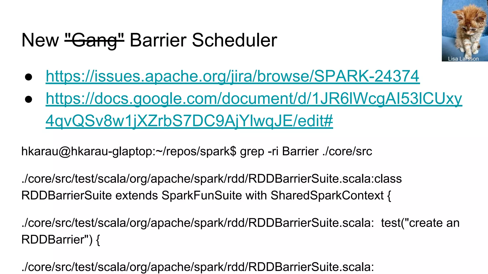 New "Gang" Barrier Scheduler
● https://issues.apache.org/jira/browse/SPARK-24374
● https://docs.google.com/document/d/1JR6lWcgAI53lCUxy
4qvQSv8w1jXZrbS7DC9AjYlwqJE/edit#
hkarau@hkarau-glaptop:~/repos/spark$ grep -ri Barrier ./core/src
./core/src/test/scala/org/apache/spark/rdd/RDDBarrierSuite.scala:class
RDDBarrierSuite extends SparkFunSuite with SharedSparkContext {
./core/src/test/scala/org/apache/spark/rdd/RDDBarrierSuite.scala: test("create an
RDDBarrier") {
./core/src/test/scala/org/apache/spark/rdd/RDDBarrierSuite.scala:
Lisa Larsson
 