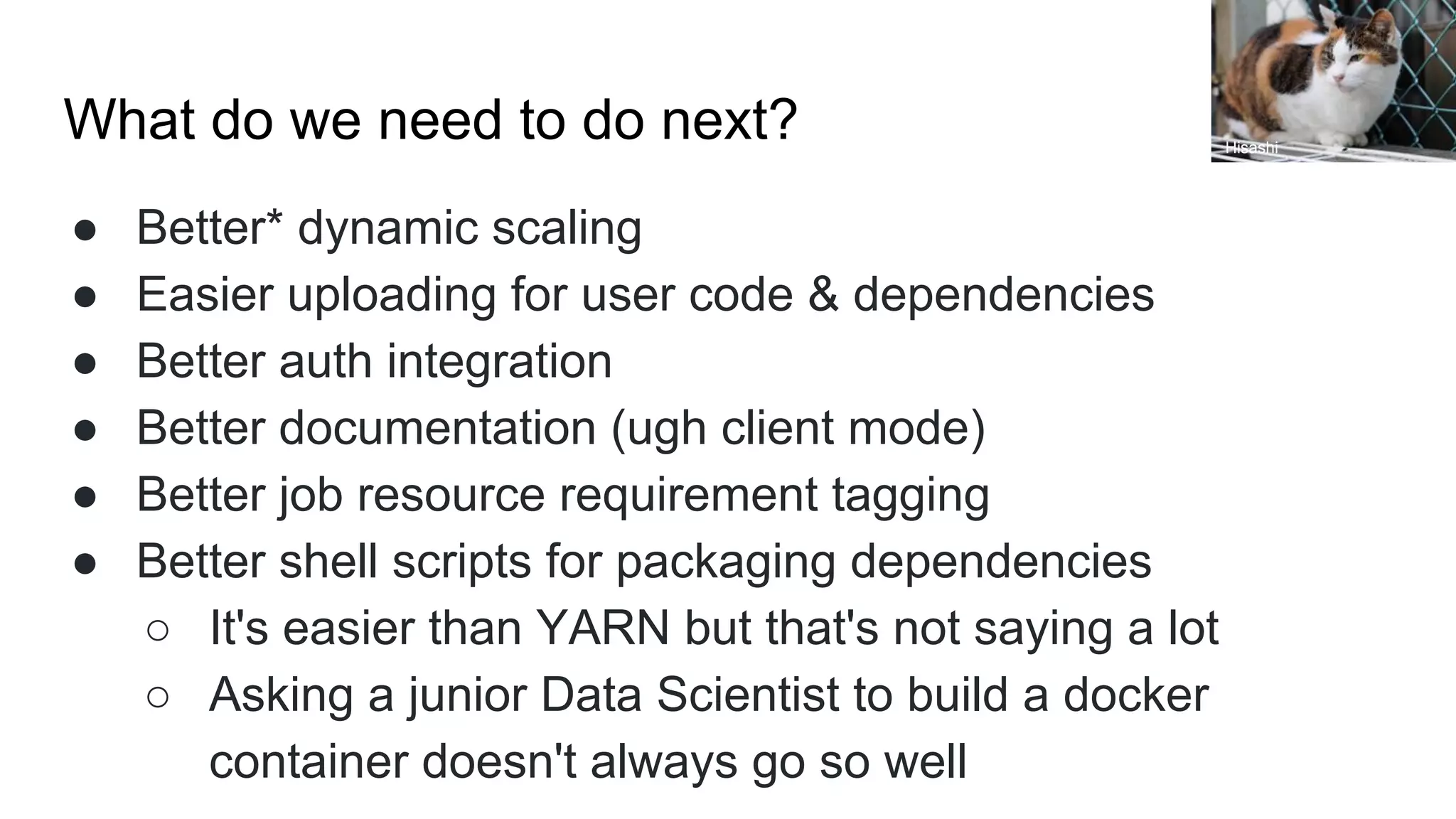 What do we need to do next?
● Better* dynamic scaling
● Easier uploading for user code & dependencies
● Better auth integration
● Better documentation (ugh client mode)
● Better job resource requirement tagging
● Better shell scripts for packaging dependencies
○ It's easier than YARN but that's not saying a lot
○ Asking a junior Data Scientist to build a docker
container doesn't always go so well
Hisashi
 