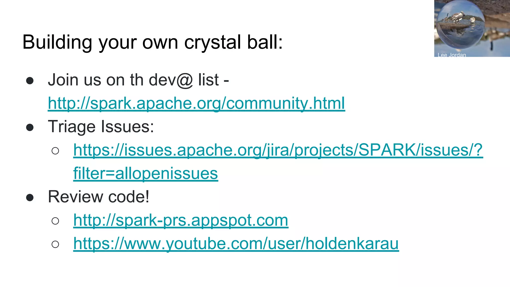 Building your own crystal ball:
● Join us on th dev@ list -
http://spark.apache.org/community.html
● Triage Issues:
○ https://issues.apache.org/jira/projects/SPARK/issues/?
filter=allopenissues
● Review code!
○ http://spark-prs.appspot.com
○ https://www.youtube.com/user/holdenkarau
Lee Jordan
 
