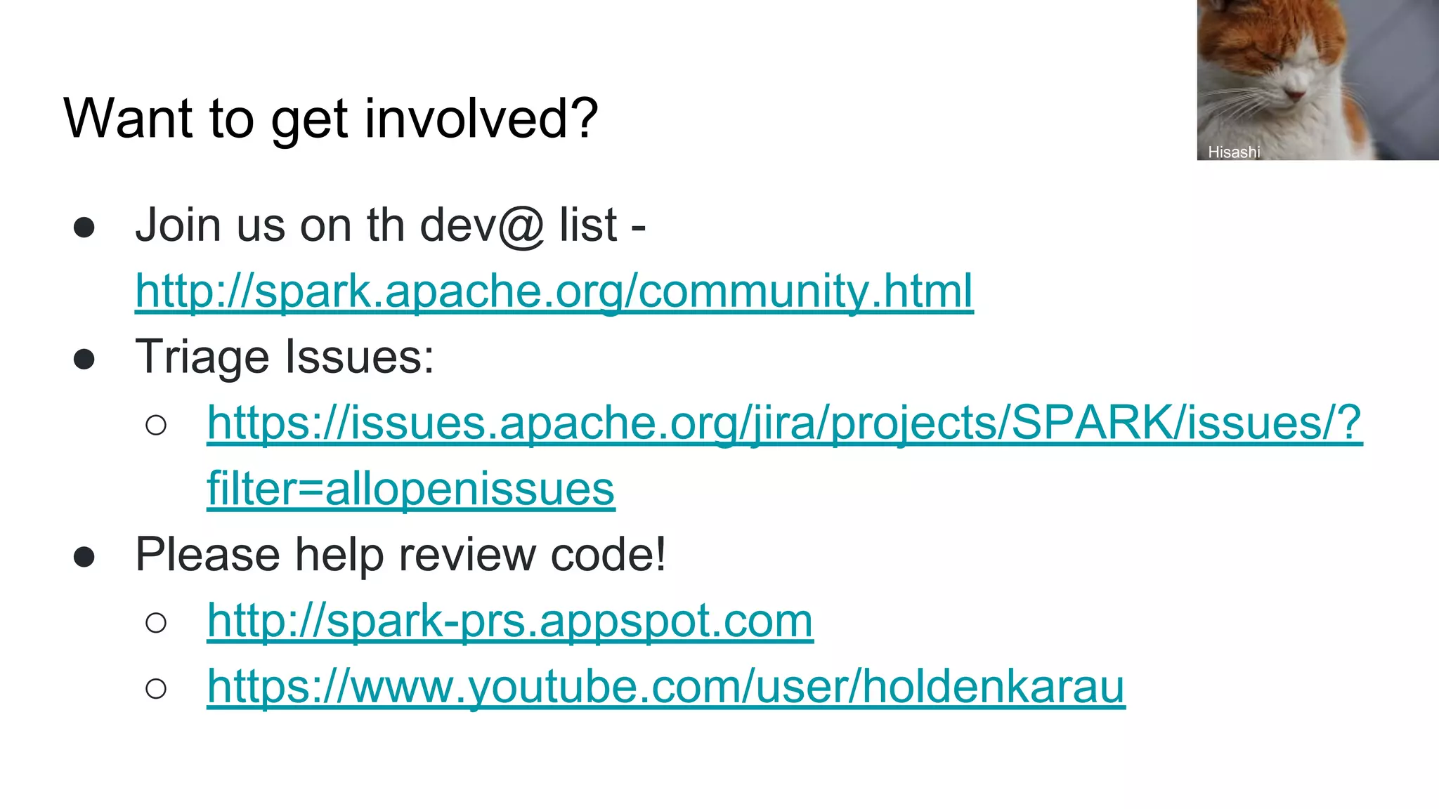 Want to get involved?
● Join us on th dev@ list -
http://spark.apache.org/community.html
● Triage Issues:
○ https://issues.apache.org/jira/projects/SPARK/issues/?
filter=allopenissues
● Please help review code!
○ http://spark-prs.appspot.com
○ https://www.youtube.com/user/holdenkarau
Hisashi
 