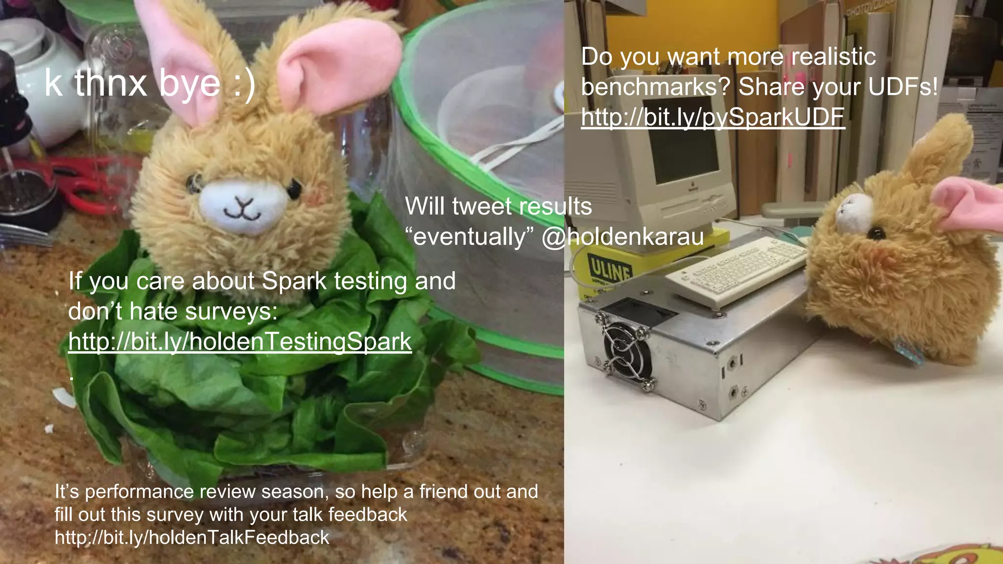 k thnx bye :)
If you care about Spark testing and
don’t hate surveys:
http://bit.ly/holdenTestingSpark
.
Will tweet results
“eventually” @holdenkarau
Do you want more realistic
benchmarks? Share your UDFs!
http://bit.ly/pySparkUDF
It’s performance review season, so help a friend out and
fill out this survey with your talk feedback
http://bit.ly/holdenTalkFeedback
 