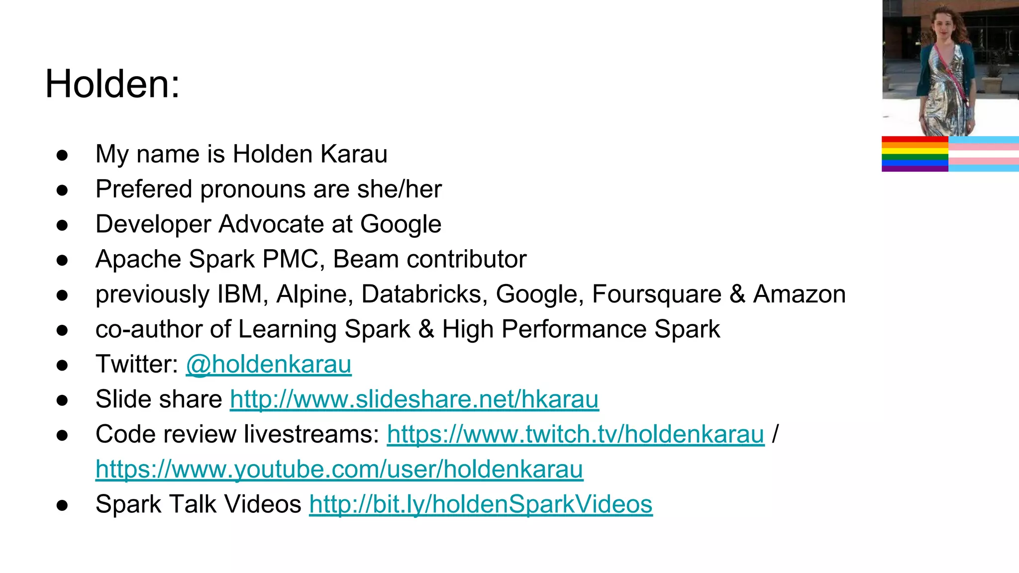 Holden:
● My name is Holden Karau
● Prefered pronouns are she/her
● Developer Advocate at Google
● Apache Spark PMC, Beam contributor
● previously IBM, Alpine, Databricks, Google, Foursquare & Amazon
● co-author of Learning Spark & High Performance Spark
● Twitter: @holdenkarau
● Slide share http://www.slideshare.net/hkarau
● Code review livestreams: https://www.twitch.tv/holdenkarau /
https://www.youtube.com/user/holdenkarau
● Spark Talk Videos http://bit.ly/holdenSparkVideos
 
