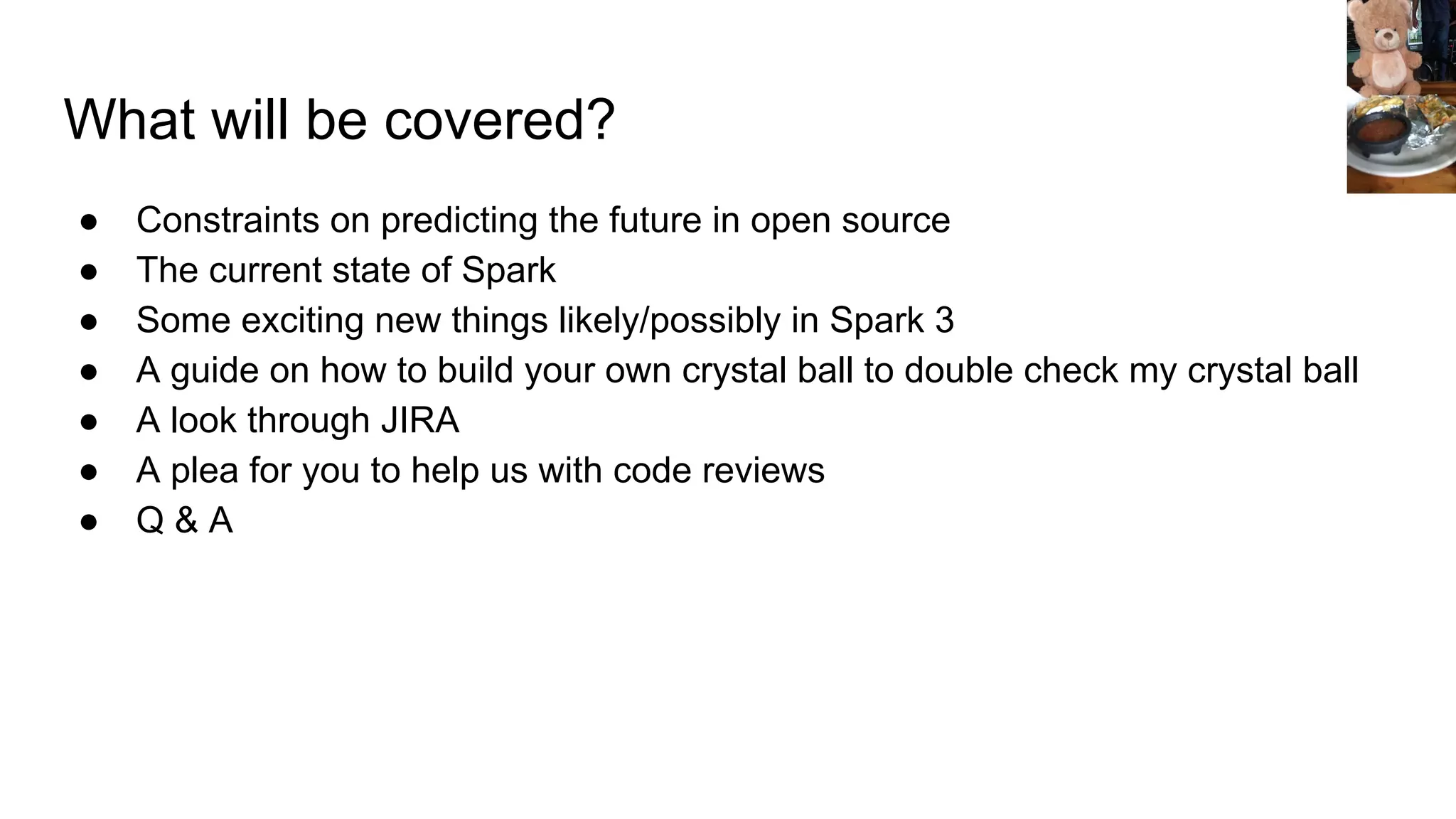 What will be covered?
● Constraints on predicting the future in open source
● The current state of Spark
● Some exciting new things likely/possibly in Spark 3
● A guide on how to build your own crystal ball to double check my crystal ball
● A look through JIRA
● A plea for you to help us with code reviews
● Q & A
 