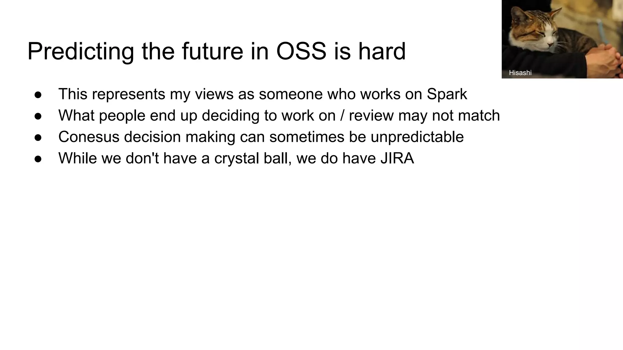 Predicting the future in OSS is hard
● This represents my views as someone who works on Spark
● What people end up deciding to work on / review may not match
● Conesus decision making can sometimes be unpredictable
● While we don't have a crystal ball, we do have JIRA
Hisashi
 