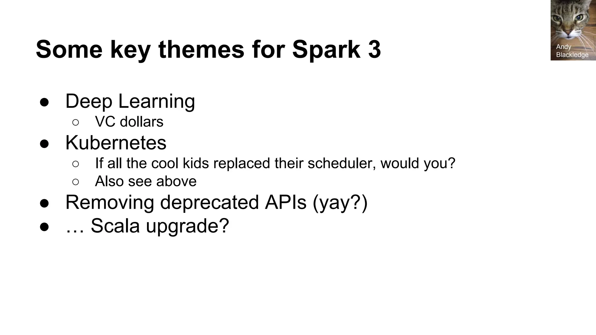 Some key themes for Spark 3
● Deep Learning
○ VC dollars
● Kubernetes
○ If all the cool kids replaced their scheduler, would you?
○ Also see above
● Removing deprecated APIs (yay?)
● … Scala upgrade?
Andy
Blackledge
 