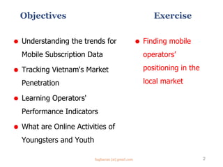 Objectives
 Understanding the trends for
Mobile Subscription Data
 Tracking Vietnam's Market
Penetration
 Learning Operators'
Performance Indicators
 What are Online Activities of
Youngsters and Youth
2
 Finding mobile
operators’
positioning in the
local market
Exercise
Saghaeian [at] gmail.com
 
