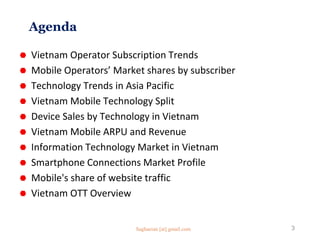 Agenda
 Vietnam Operator Subscription Trends
 Mobile Operators’ Market shares by subscriber
 Technology Trends in Asia Pacific
 Vietnam Mobile Technology Split
 Device Sales by Technology in Vietnam
 Vietnam Mobile ARPU and Revenue
 Information Technology Market in Vietnam
 Smartphone Connections Market Profile
 Mobile's share of website traffic
 Vietnam OTT Overview
3Saghaeian [at] gmail.com
 