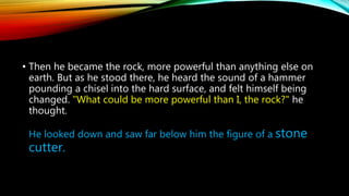• Then he became the rock, more powerful than anything else on
earth. But as he stood there, he heard the sound of a hammer
pounding a chisel into the hard surface, and felt himself being
changed. "What could be more powerful than I, the rock?" he
thought.
He looked down and saw far below him the figure of a stone
cutter.
 