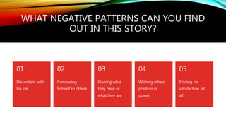 WHAT NEGATIVE PATTERNS CAN YOU FIND
OUT IN THIS STORY?
Discontent with
his life
01
Comparing
himself to others
02
Envying what
they have or
what they are
03
Wishing others
position or
power
04
Finding no
satisfaction at
all
05
 