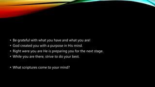 • Be grateful with what you have and what you are!
• God created you with a purpose in His mind.
• Right were you are He is preparing you for the next stage.
• While you are there, strive to do your best.
• What scriptures come to your mind?
 