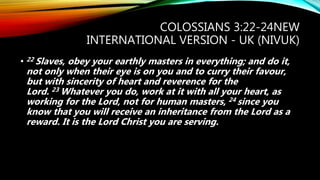 COLOSSIANS 3:22-24NEW
INTERNATIONAL VERSION - UK (NIVUK)
• 22 Slaves, obey your earthly masters in everything; and do it,
not only when their eye is on you and to curry their favour,
but with sincerity of heart and reverence for the
Lord. 23 Whatever you do, work at it with all your heart, as
working for the Lord, not for human masters, 24 since you
know that you will receive an inheritance from the Lord as a
reward. It is the Lord Christ you are serving.
 