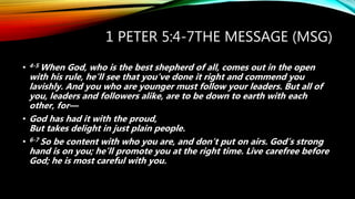 1 PETER 5:4-7THE MESSAGE (MSG)
• 4-5 When God, who is the best shepherd of all, comes out in the open
with his rule, he’ll see that you’ve done it right and commend you
lavishly. And you who are younger must follow your leaders. But all of
you, leaders and followers alike, are to be down to earth with each
other, for—
• God has had it with the proud,
But takes delight in just plain people.
• 6-7 So be content with who you are, and don’t put on airs. God’s strong
hand is on you; he’ll promote you at the right time. Live carefree before
God; he is most careful with you.
 