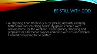 BE STILL WITH GOD
• All day long I had been very busy; picking up trash, cleaning
bathrooms and scrubbing floors. My grown children were
coming home for the weekend. I went grocery shopping and
prepared for a barbecue supper, complete with ribs and chicken.
I wanted everything to be perfect.
 