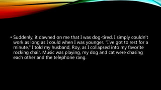 • Suddenly, it dawned on me that I was dog-tired. I simply couldn't
work as long as I could when I was younger. "I've got to rest for a
minute," I told my husband, Roy, as I collapsed into my favorite
rocking chair. Music was playing, my dog and cat were chasing
each other and the telephone rang.
 