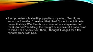 • A scripture from Psalm 46 popped into my mind. "Be still, and
know that I am God." I realized that I hadn't spent much time in
prayer that day. Was I too busy to even utter a simple word of
thanks to God? Suddenly, the thought of my beautiful patio came
to mind. I can be quiet out there, I thought. I longed for a few
minutes alone with God.
 