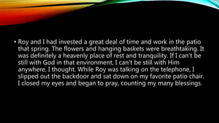 • Roy and I had invested a great deal of time and work in the patio
that spring. The flowers and hanging baskets were breathtaking. It
was definitely a heavenly place of rest and tranquility. If I can't be
still with God in that environment, I can't be still with Him
anywhere, I thought. While Roy was talking on the telephone, I
slipped out the backdoor and sat down on my favorite patio chair.
I closed my eyes and began to pray, counting my many blessings.
 