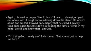 • Again, I bowed in prayer. "Honk, honk," I heard. I almost jumped
out of my skin. A neighbor was driving down the street. He waved
at me and smiled. I waved back, happy that he cared. I quickly
tried once again to settle down, repeating the familiar verse in my
mind. Be still and know that I am God.
• "I'm trying God. I really am," I whispered. "But you've got to help
me here."
 