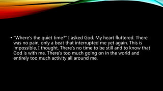 • "Where's the quiet time?" I asked God. My heart fluttered. There
was no pain, only a beat that interrupted me yet again. This is
impossible, I thought. There's no time to be still and to know that
God is with me. There's too much going on in the world and
entirely too much activity all around me.
 