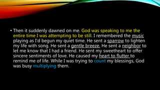 • Then it suddenly dawned on me. God was speaking to me the
entire time I was attempting to be still. I remembered the music
playing as I'd begun my quiet time. He sent a sparrow to lighten
my life with song. He sent a gentle breeze. He sent a neighbor to
let me know that I had a friend. He sent my sweetheart to offer
sincere sentiments of love. He caused my heart to flutter to
remind me of life. While I was trying to count my blessings, God
was busy multiplying them.
 