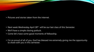 • Pictures and stories taken from the internet.
• Next week Wednesday April 28th will be our last class of this Semester.
• We’ll have a simple closing potluck.
• Come let’s have some good moments of fellowship.
• I’m so proud of all of you, God has blessed me extremely giving me the opportunity
to share with you in this semester.
 
