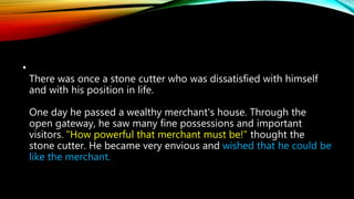 •
There was once a stone cutter who was dissatisfied with himself
and with his position in life.
One day he passed a wealthy merchant's house. Through the
open gateway, he saw many fine possessions and important
visitors. "How powerful that merchant must be!" thought the
stone cutter. He became very envious and wished that he could be
like the merchant.
 