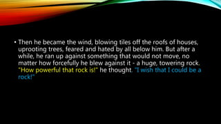 • Then he became the wind, blowing tiles off the roofs of houses,
uprooting trees, feared and hated by all below him. But after a
while, he ran up against something that would not move, no
matter how forcefully he blew against it - a huge, towering rock.
"How powerful that rock is!" he thought. "I wish that I could be a
rock!"
 