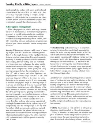 lightly dimple the surface with a core aerifier, broad-
cast the seed at the rate of 1 lb. per 1,000 sq. ft., fol-
lowed by a very light covering of compost. Ample
moisture is critical during the germination and estab-
lishment period. Efforts to slit seed kikuyugrass into
existing turf generally have been unsuccessful.
Kikuyugrass Management
While kikuyugrass can survive with only a moder-
ate level of maintenance, a more intensive program is
necessary to provide optimum playing conditions.
Components of a successful management regime
should include frequent mowing, thatch control, care-
fully controlling nitrogen applications, irrigation man-
agement, pest control, and other routine management
practices.
Mowing. Kikuyugrass tolerates a wide range of mow-
ing heights from 1/4" on tees and collars to greater
than 2" in the rough. Because of the rapid growth rate,
frequent mowing with a motor-driven reel mower is
necessary to provide good surface quality and mini-
mize scalping. Heavier cutting units are preferred
over lightweight mowers because the added weight
pushes the reels further into the turf canopy to help
control thatch and provide a better quality cut. Daily
mowing is required when the cutting height is less
than 1/2", such as on tees and collars. Optimum cut-
ting heights for fairways range from 1/2" to 5/8", with
a mowing frequency of four to five times per week
during the active growing season. It is recommended
to maintain kikuyugrass rough at a mowing height of
11/2" and not more than 2" to avoid excessively diffi-
cult conditions for the average golfer. Mowing of the
rough normally is required two times per week during
the active growing season. Ignoring recommended
mowing frequencies can contribute to mower scalping
and an unsightly appearance throughout the course.
Once kikuyugrass is scalped, it can be slow to re-
cover. To reduce scalping injury, some superintend-
ents begin fairway mowing in the early spring at 1/2"
and gradually raise the cutting height to 3/4" by mid
November, which also provides additional mat and
wear tolerance during the winter. It is important to
point out the accelerated wear on mowing equipment
when maintaining kikuyugrass. The added wear typi-
cally reduces the expected life span of mowers by
10% or more.
Vertical mowing. Vertical mowing is an important
program for controlling rapid thatch accumulation
during the active growing season. Studies at the Uni-
versity of California at Riverside showed that opti-
mum quality was achieved with three vertical mowing
treatments (April, July, September) at approximately
the depth of the turf canopy (1/2"). Because of the
heavy yield of clippings that must be removed and
swept following such a treatment, many superintend-
ents prefer to vertical mow lightly, approximately 1/4"
below the turf canopy, on a monthly schedule from
April through September.
Aeration. Core aeration should be performed a mini-
mum of one time per year and preferably two to three
times per year to aid in thatch control, encourage
healthy root growth, and promote rhizome develop-
ment. Additional treatments will be necessary where
excessive thatch is a problem. Kikuyugrass also bene-
fits from deep aeration (6" to 10") with a solid-tine
aerifier in the spring. The deep aeration treatment
does a better job of relieving soil compaction and also
contributes to better air and water movement for
healthy root growth and rhizome development going
into summer.
Fertility. Kikuyugrass is very sensitive to nitrogen ap-
plications, requiring only 2 to 3 lbs. of nitrogen per
1,000 sq. ft. annually. In some cases, the nitrogen sup-
plied by effluent water is adequate to sustain active
growth without the need for supplemental applica-
tions. Excessive levels of nitrogen further accelerate
Looking Kindly at Kikuyugrass Continued from Page 3
Continued on page 54
 