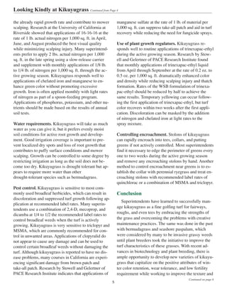 the already rapid growth rate and contribute to mower
scalping. Research at the University of California at
Riverside showed that applications of 16-16-16 at the
rate of 1 lb. actual nitrogen per 1,000 sq. ft. in April,
June, and August produced the best visual quality
while minimizing scalping injury. Many superintend-
ents prefer to apply 2 lbs. actual nitrogen per 1,000
sq. ft. in the late spring using a slow-release carrier
and supplement with monthly applications of 1/8 lb.
to 1/4 lb. of nitrogen per 1,000 sq. ft. through the ac-
tive growing season. Kikuyugrass responds well to
applications of chelated iron and manganese to en-
hance green color without promoting excessive
growth. Iron is often applied monthly with light rates
of nitrogen as part of a spoon-feeding program.
Applications of phosphorus, potassium, and other nu-
trients should be made based on the results of annual
soil tests.
Water requirements. Kikuyugrass will take as much
water as you can give it, but it prefers evenly moist
soil conditions for active root growth and develop-
ment. Good irrigation coverage is important to pre-
vent localized dry spots and loss of root growth that
contributes to puffy surface conditions and mower
scalping. Growth can be controlled to some degree by
restricting irrigation as long as the soil does not be-
come too dry. Kikuyugrass is drought tolerant but ap-
pears to require more water than other
drought-tolerant species such as bermudagrass.
Pest control. Kikuyugrass is sensitive to most com-
monly used broadleaf herbicides, which can result in
discoloration and suppressed turf growth following ap-
plication at recommended label rates. Many superin-
tendents use a combination of 2,4-D, mecoprop, and
dicamba at 1/4 to 1/2 the recommended label rates to
control broadleaf weeds when the turf is actively
growing. Kikuyugrass is very sensitive to triclopyr and
MSMA, which are commonly recommended for con-
trol in unwanted areas. Applications of clopyralid do
not appear to cause any damage and can be used to
control certain broadleaf weeds without damaging the
turf. Although kikuyugrass is reported to have no dis-
ease problems, many courses in California are experi-
encing significant damage from brown patch and
take-all patch. Research by Stowell and Gelertner of
PACE Research Institute indicates that applications of
manganese sulfate at the rate of 1 lb. of material per
1,000 sq. ft. can suppress take-all patch and aid in turf
recovery while reducing the need for fungicide sprays.
Use of plant growth regulators. Kikuyugrass re-
sponds well to routine applications of trinexapac-ethyl
during the active growing season. Research by Stow-
ell and Gelertner of PACE Research Institute found
that monthly applications of trinexapac-ethyl liquid
from April through September at the rate of 0.2 oz. to
0.5 oz. per 1,000 sq. ft. dramatically enhanced color
and density while reducing scalping injury and thatch
formation. Rates of the WSB formulation of trinexa-
pac-ethyl should be reduced by half to achieve the
same results. Temporary yellowing can occur follow-
ing the first application of trinexapac-ethyl, but turf
color recovers within two weeks after the first appli-
cation. Discoloration can be masked by the addition
of nitrogen and chelated iron at light rates to the
spray mixture.
Controlling encroachment. Stolons of kikuyugrass
can rapidly encroach into tees, collars, and putting
greens if not actively controlled. Most superintendents
find it necessary to edge the perimeter of greens every
one to two weeks during the active growing season
and remove any encroaching stolons by hand. Another
method to control encroachment near greens is to es-
tablish the collar with perennial ryegrass and treat en-
croaching stolons with recommended label rates of
quinchlorac or a combination of MSMA and triclopyr.
Conclusion
Superintendents have learned to successfully man-
age kikuyugrass as a fine golfing turf for fairways,
roughs, and even tees by embracing the strengths of
the grass and overcoming the problems with creative
maintenance practices. The same was done in the past
with bermudagrass and seashore paspalum, which
were considered by many to be invasive grassy weeds
until plant breeders took the initiative to improve the
turf characteristics of these grasses. With recent ad-
vances in biotechnology and plant breeding, there is
ample opportunity to develop new varieties of kikuyu-
grass that capitalize on the positive attributes of win-
ter color retention, wear tolerance, and low fertility
requirement while working to improve the texture and
Looking Kindly at Kikuyugrass Continued from Page 4
5
Continued on page 6
 