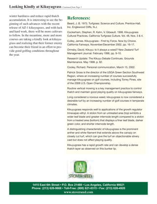 winter hardiness and reduce rapid thatch
accumulation. It is interesting to see the be-
ginning of such advances with the recent
release of AZ-1 kikuyugrass, and with luck
and hard work, there will be more cultivars
to follow. In the meantime, more and more
courses are taking a kindly look at kikuyu-
grass and realizing that their former enemy
can become their friend in an effort to pro-
vide good golfing conditions throughout
the year.
Looking Kindly at Kikuyugrass Continued from Page 5
1415 East 6th Street • P.O. Box 21488 • Los Angeles, California 90021
Phone: (213) 626-9668 • Toll-Free: (800) 621-0315 • Fax: (213) 626-4920
www.stoverseed.com
References:
Beard, J. B. 1973. Turfgrass: Science and Culture. Prentice-Hall,
Inc. Englewood Cliffs, N.J.
Cockerham, Stephen, R. Kahn, V. Gibeault. 1998. Kikuyugrass
Cultural Practices. California Turfgrass Culture. Vol. 48, Nos. 3 & 4.
Culley, James. Kikuyugrass - First by Force, Now by Choice.
California Fairways. November/December 2002. pp. 16-17.
Ormsby, David. Kikuyu: Is it always a weed? New Zealand Turf
Management Journal. February 1996. pp. 9-10.
Research Update: The Kikuyu Debate Continues. Grounds
Maintenance. May 1998. p. 82.
Cooley, Richard. Personal communication, March 15, 2002.
Patrick Gross is the director of the USGA Green Section Southwest
Region, where an increasing number of courses successfully
manage kikuyugrass on golf courses, including Torrey Pines, site
of the 2008 U.S. Open Championship.
Routine vertical mowing is a key management practice to control
thatch and maintain good playing quality on kikuyugrass fairways.
Long considered a noxious weed, kikuyugrass is now considered a
desirable turf by an increasing number of golf courses in temperate
climates.
Kikuyugrass responds well to applications of the growth regulator
trinexapac-ethyl. A stolon from an untreated area (top) exhibits a
wider leaf blade and greater internode length compared to a stolon
from a treated area (bottom) that displays a finer leaf blade, darker
green color, and shorter internode length.
A distinguishing characteristic of kikuyugrass is the prominent
anther and white filament that extends above the canopy on
closely cut turf, which can give the turf an objectionable silvery
cast but does not affect playing quality.
Kikuyugrass has a rapid growth rate and can develop a dense
thatch layer as observed on this bunker lip.
 
