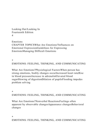 Looking Out/Looking In
Fourteenth Edition
4
Emotions
CHAPTER TOPICSWhat Are Emotions?Influences on
Emotional ExpressionGuidelines for Expressing
EmotionsManaging Difficult Emotions
*
EMOTIONS: FEELING, THINKING, AND COMMUNICATING
What Are Emotions?Physiological FactorsWhen person has
strong emotions, bodily changes occurIncreased heart rateRise
in blood pressureIncrease in adrenalinElevated blood
sugarSlowing of digestionDilation of pupilsFlooding impedes
problem solving
*
EMOTIONS: FEELING, THINKING, AND COMMUNICATING
What Are Emotions?Nonverbal ReactionsFeelings often
apparent by observable changesAppearance changesBehavioral
changes
*
EMOTIONS: FEELING, THINKING, AND COMMUNICATING
 