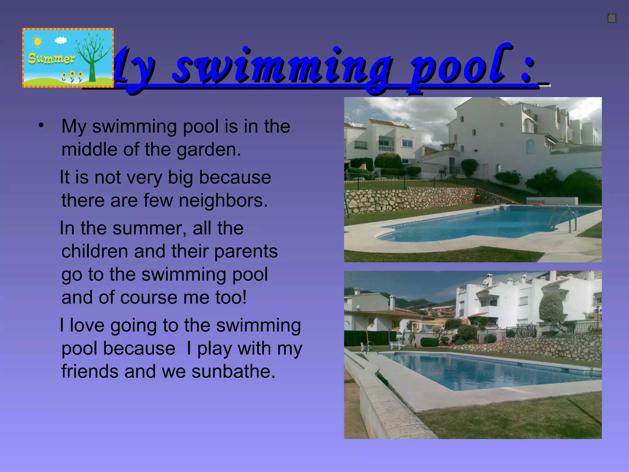 My swimming pool :My swimming pool :
• My swimming pool is in the
middle of the garden.
It is not very big because
there are few neighbors.
In the summer, all the
children and their parents
go to the swimming pool
and of course me too!
I love going to the swimming
pool because I play with my
friends and we sunbathe.
 