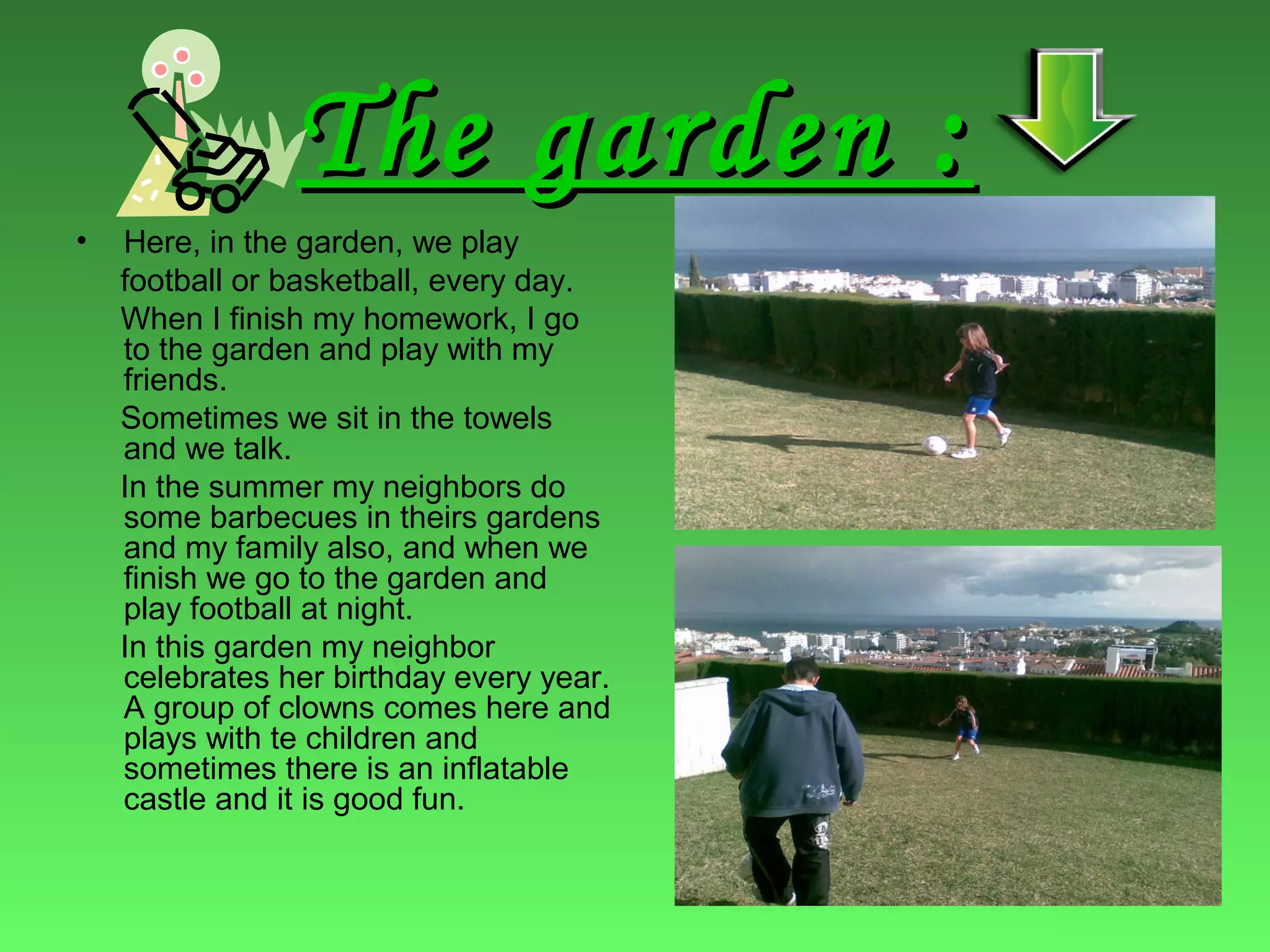 The garden :The garden :
• Here, in the garden, we play
football or basketball, every day.
When I finish my homework, I go
to the garden and play with my
friends.
Sometimes we sit in the towels
and we talk.
In the summer my neighbors do
some barbecues in theirs gardens
and my family also, and when we
finish we go to the garden and
play football at night.
In this garden my neighbor
celebrates her birthday every year.
A group of clowns comes here and
plays with te children and
sometimes there is an inflatable
castle and it is good fun.
 