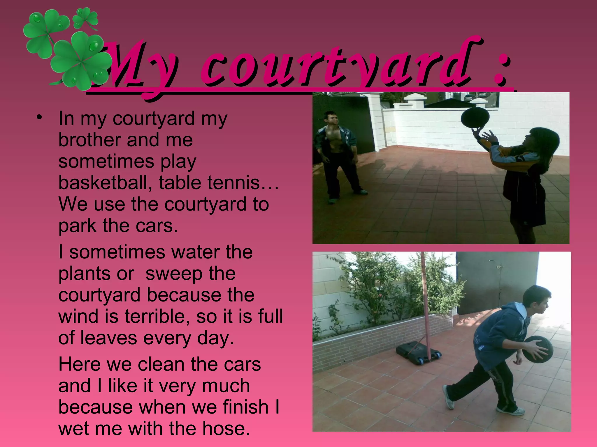 My courtyard :My courtyard :
• In my courtyard my
brother and me
sometimes play
basketball, table tennis…
We use the courtyard to
park the cars.
I sometimes water the
plants or sweep the
courtyard because the
wind is terrible, so it is full
of leaves every day.
Here we clean the cars
and I like it very much
because when we finish I
wet me with the hose.
 