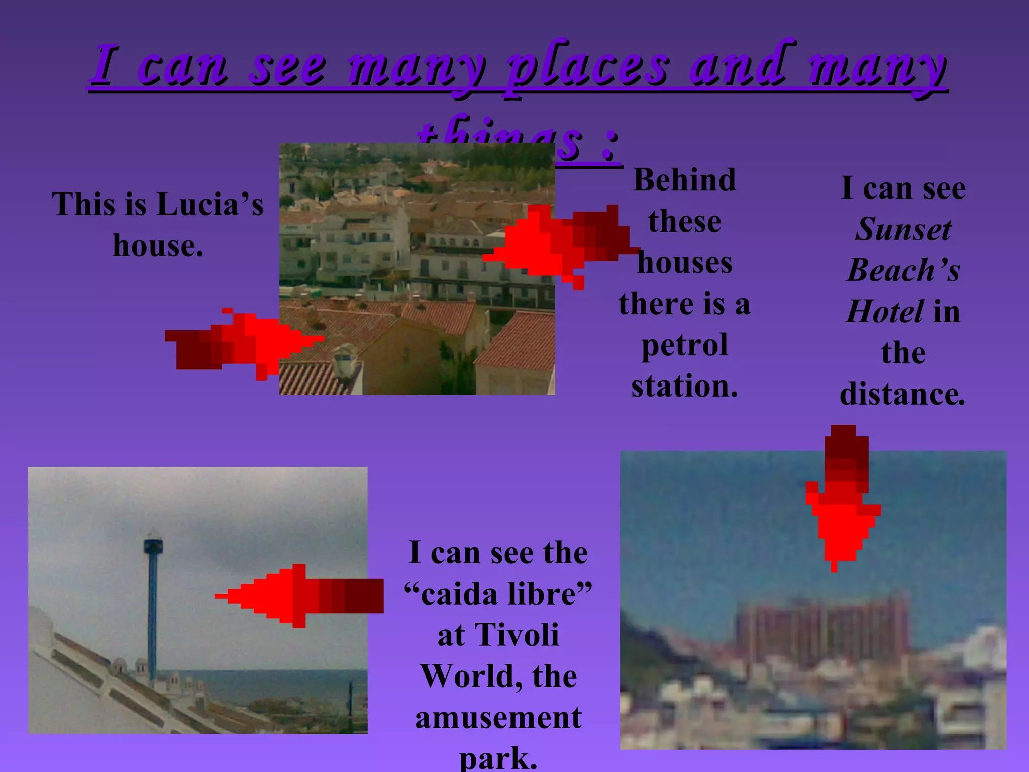 I can see many places and manyI can see many places and many
things :things :
This is Lucia’s
house.
I can see the
“caida libre”
at Tivoli
World, the
amusement
park.
Behind
these
houses
there is a
petrol
station.
I can see
Sunset
Beach’s
Hotel in
the
distance.
 