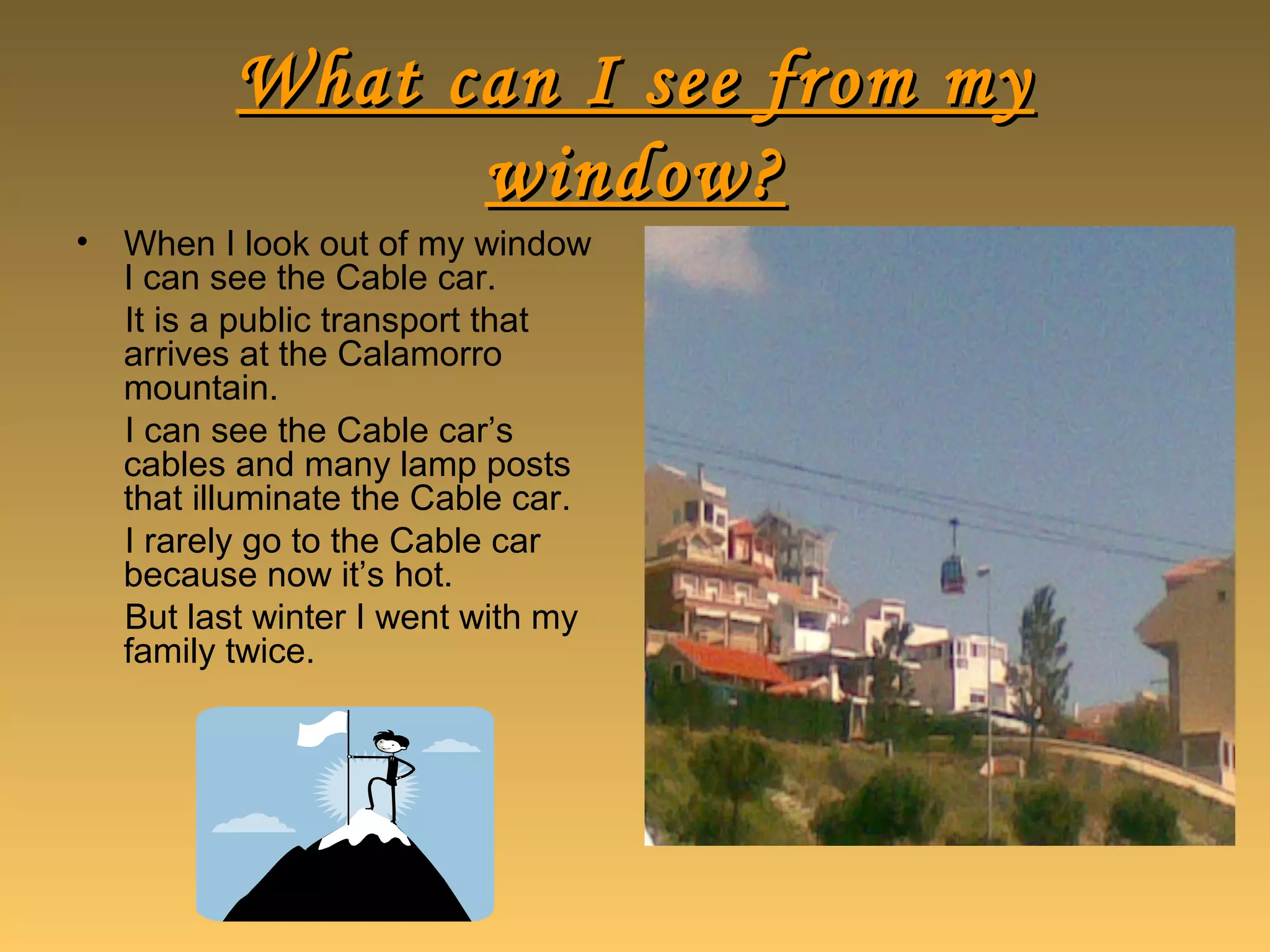 What can I see from myWhat can I see from my
window?window?
• When I look out of my window
I can see the Cable car.
It is a public transport that
arrives at the Calamorro
mountain.
I can see the Cable car’s
cables and many lamp posts
that illuminate the Cable car.
I rarely go to the Cable car
because now it’s hot.
But last winter I went with my
family twice.
 