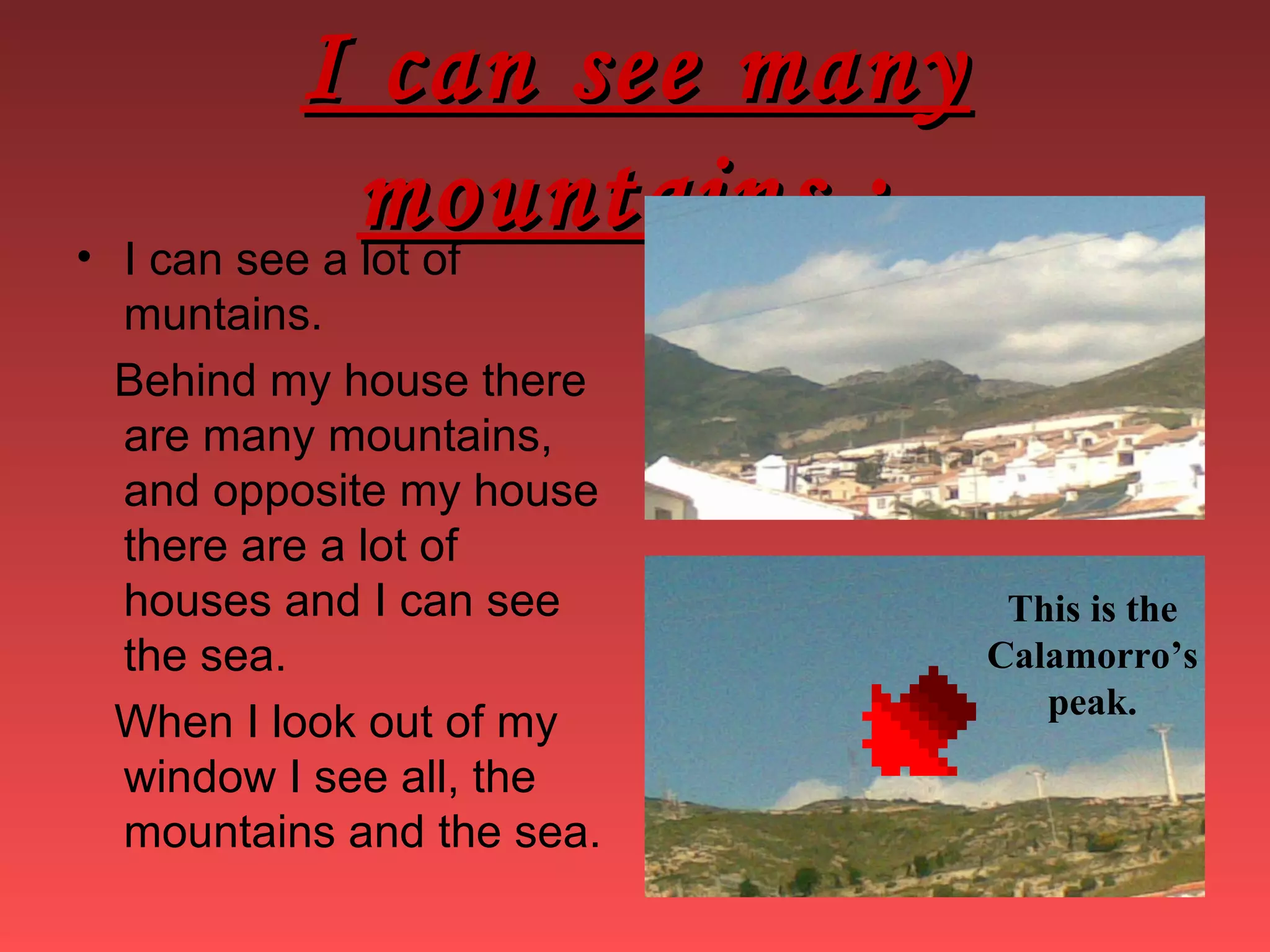 I can see manyI can see many
mountains :mountains :• I can see a lot of
muntains.
Behind my house there
are many mountains,
and opposite my house
there are a lot of
houses and I can see
the sea.
When I look out of my
window I see all, the
mountains and the sea.
This is the
Calamorro’s
peak.
 