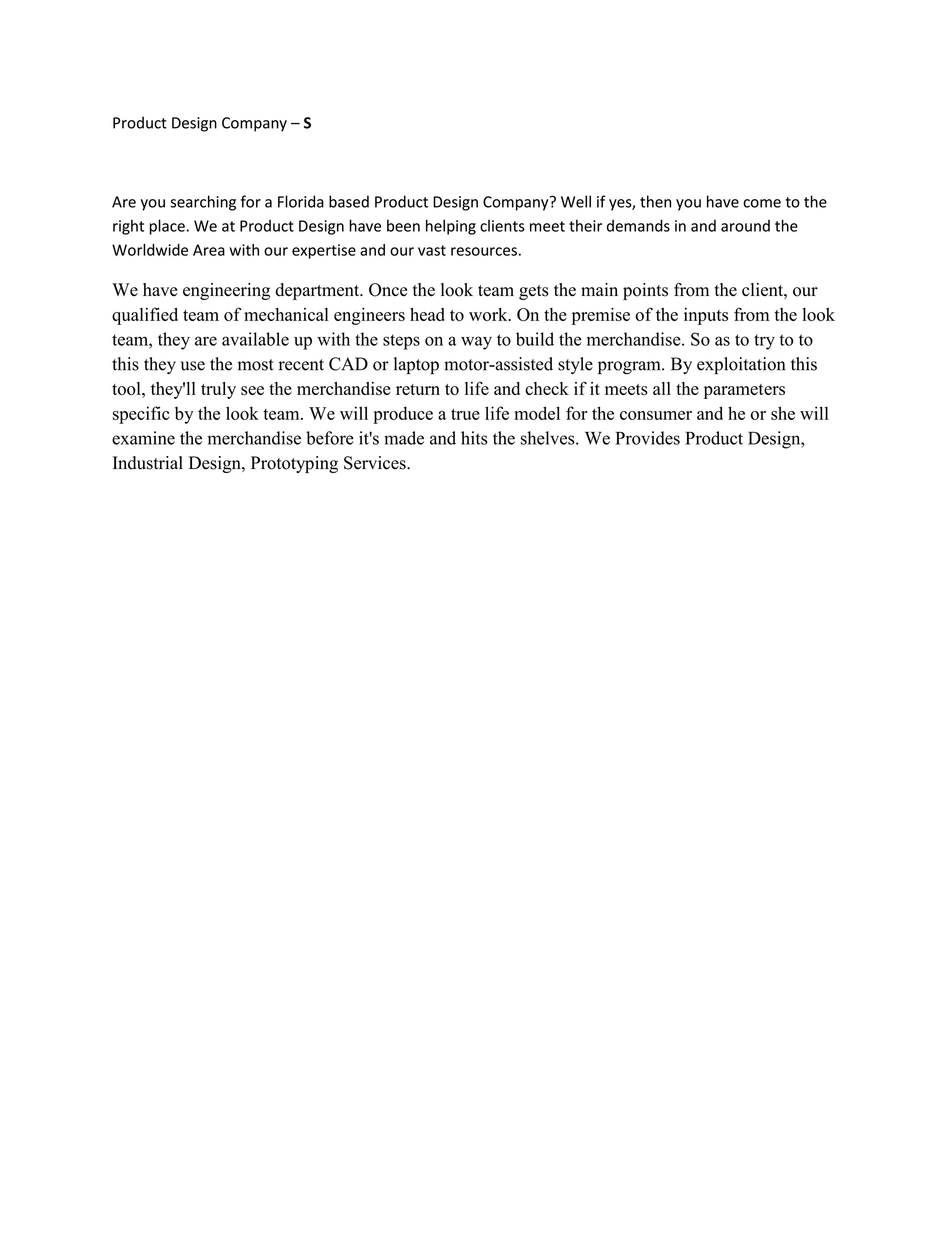 Product Design Company – S
Are you searching for a Florida based Product Design Company? Well if yes, then you have come to the
right place. We at Product Design have been helping clients meet their demands in and around the
Worldwide Area with our expertise and our vast resources.
We have engineering department. Once the look team gets the main points from the client, our
qualified team of mechanical engineers head to work. On the premise of the inputs from the look
team, they are available up with the steps on a way to build the merchandise. So as to try to to
this they use the most recent CAD or laptop motor-assisted style program. By exploitation this
tool, they'll truly see the merchandise return to life and check if it meets all the parameters
specific by the look team. We will produce a true life model for the consumer and he or she will
examine the merchandise before it's made and hits the shelves. We Provides Product Design,
Industrial Design, Prototyping Services.