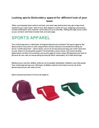 Looking sports Embroidery apparel for different look of your
team
When you shopping team uniform and look your team logo looking best way give unique look
and feel of your sport team. Here True to Size Apparel is online for your shopping convenience,
so that outfitting for team uniforms can be done on your schedule. Getting the right size is easier
as you can have each team member look at a style page.
SPORTS APPAREL
True to Size Apparel is a distributor of Augusta Sportswear and Sport Tek sports apparel. We
discount all of our prices to such a degree that we have become accustomed to calling our
prices "cut-throat prices" - which means we are as serious about earning your team's business
as your team is in winning their games! The embroidery store and our fast screen printing
departments are there to customize your sports apparel on the cheap. Wholesale prices start at
99 cents for one color screen printing and only $2.99 for embroidery of a 5,000 stitch logo.
Whatever your need for athletic uniforms, be it baseball, basketball, softball or any other game,
True to Size Apparel has over 450 styles of athletic uniforms from hats to socks, all at the
discount prices you will come to love
Some awesome product of true to size Apparel
 