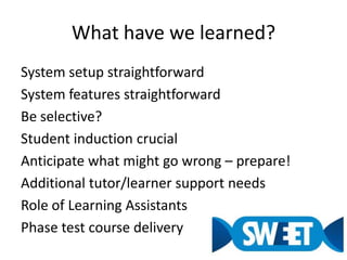 What have we learned?System setup straightforwardSystem features straightforwardBe selective?Student induction crucialAnticipate what might go wrong – prepare!Additional tutor/learner support needsRole of Learning AssistantsPhase test course delivery