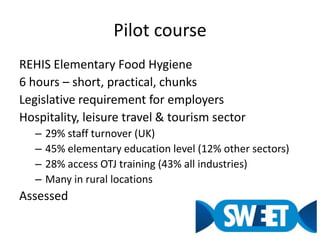 Pilot courseREHIS Elementary Food Hygiene6 hours – short, practical, chunksLegislative requirement for employersHospitality, leisure travel & tourism sector29% staff turnover (UK)45% elementary education level (12% other sectors)28% access OTJ training (43% all industries)Many in rural locationsAssessed